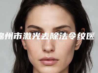 锦州市激光去除法令纹医院排行综合实力前十佳口碑深究(锦州市激光去除法令纹整形医院)