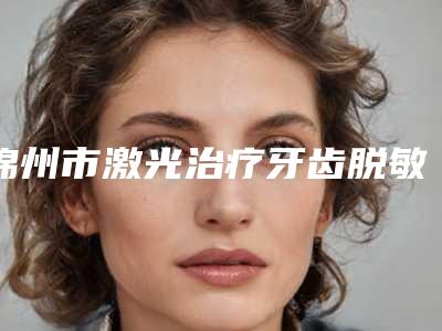 锦州市激光治疗牙齿脱敏价格(收费标准)完整版新鲜出炉-锦州市激光治疗牙齿脱敏价格