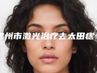 锦州市激光治疗去太田痣价格(费用)清单2025项目出炉-锦州市激光治疗去太田痣均价为882元