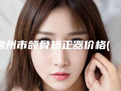 锦州市颌骨矫正器价格(价目)全新曝光-锦州市颌骨矫正器价格