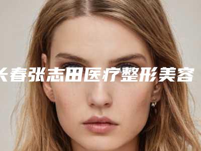 长春张志田医疗整形美容医院与长春马丽医疗美容诊所怎么样哪个大夫手术做的好