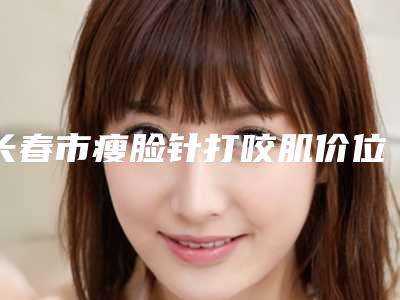 长春市瘦脸针打咬肌价位表2025公布(瘦脸针打咬肌均价为:7155元)