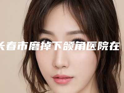长春市磨掉下颌角医院在榜清单top8公立医院实力强（吉林大一院整形科实力与口碑之选）