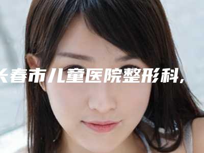 长春市儿童医院整形科,长春陶喜武整形美容诊所凭口碑那家好呢