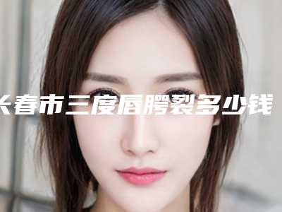 长春市三度唇腭裂多少钱(费用表)(近6个月均价为:31979元)