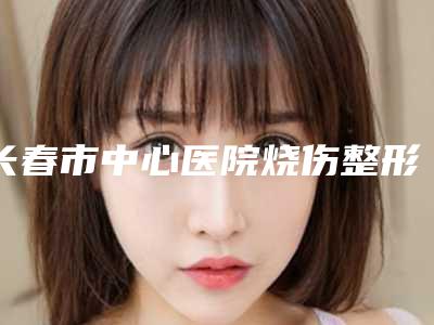长春市中心医院烧伤整形科,吉林大学第一医院整形美容科你比较中意哪一家