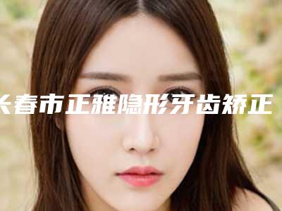 长春市正雅隐形牙齿矫正在榜清单前十位评价好不好-长春市正雅隐形牙齿矫正口腔医生