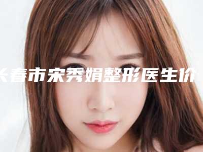 长春市宋秀娟整形医生价格表详尽竟曝出