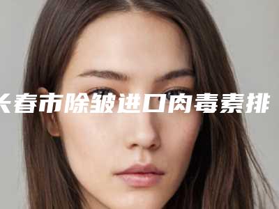 长春市除皱进口肉毒素排行榜top10强权威资料-长春市除皱进口肉毒素整形医院
