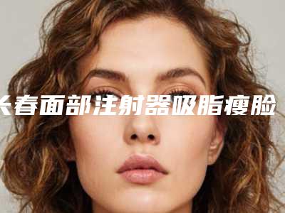 长春面部注射器吸脂瘦脸美容医院哪家好(长春面部注射器吸脂瘦脸美容医院哪家好)