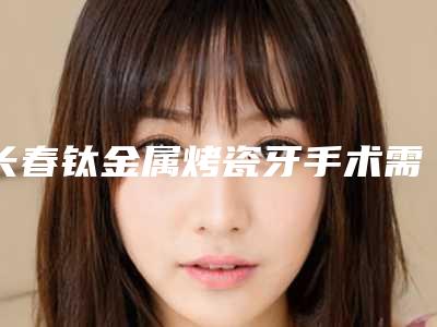 长春钛金属烤瓷牙手术需要的价格