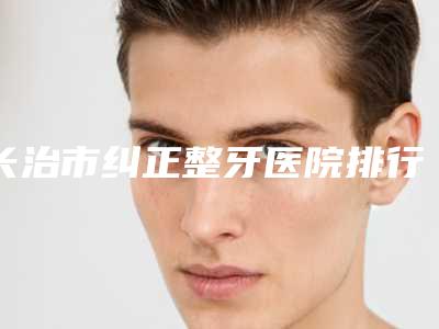 长治市纠正整牙医院排行前十专家资深点评(长治市纠正整牙口腔医院名气大口碑好)