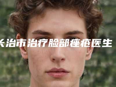 长治市治疗脸部痤疮医生排名前十强实力比拼（刘文阁医生严选优质医美）