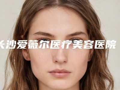 长沙爱薇尔医疗美容医院,长沙你美医疗整形美容门诊部哪家便宜又好