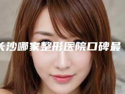 长沙哪家整形医院口碑最佳(长沙哪家整形医院好口碑好)