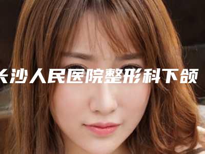 长沙人民医院整形科下颌角,湘潭纽尚阳光医疗美容门诊部怎么样哪个大夫手术做的好