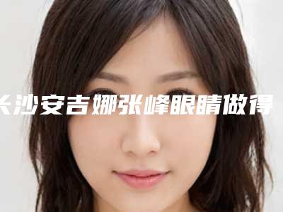长沙安吉娜张峰眼睛做得好吗手法怎么样双眼皮案例