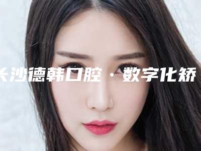 长沙德韩口腔•数字化矫正中心价格(价目)表各个项目上线-附瓷贴面美容牙颗案例
