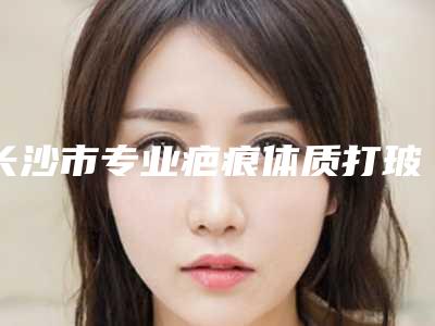 长沙市专业疤痕体质打玻尿酸医生哪里比较好-长沙市疤痕体质打玻尿酸专家综合实力top10强口碑排名名单介绍