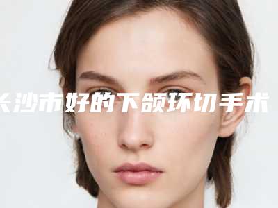 长沙市好的下颌环切手术医院-长沙凯莱医疗美容权威的医生种草