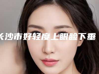 长沙市好轻度上眼睑下垂矫正机构-长沙市轻度上眼睑下垂矫正医院上榜名单网友热评名单展示