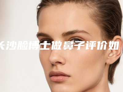 长沙脸博士做鼻子评价如何?优质医生推荐,隆鼻效果展示