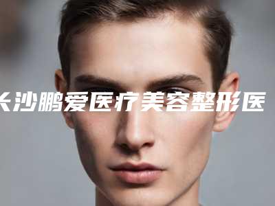 长沙鹏爱医疗美容整形医院,长沙青和医疗美容你更看好哪一家