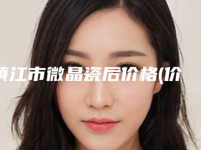 镇江市微晶瓷后价格(价目)表爆新上线（镇江市微晶瓷后价格介绍）