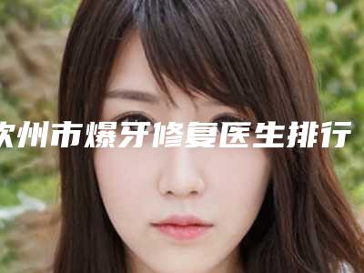 钦州市爆牙修复医生排行榜前十名口碑汇总-钦州市零裕国口腔医生