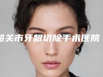 韶关市牙龈切除手术医院排名榜爆料(韶关市牙龈切除手术口腔医院医生大咖口碑推荐)