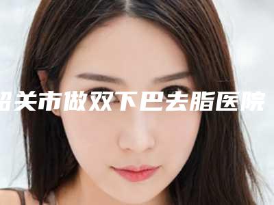韶关市做双下巴去脂医院独家横评-韶关市做双下巴去脂整形医院