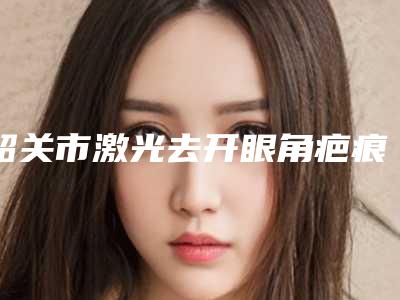 韶关市激光去开眼角疤痕医生排行榜前十为您星选-韶关市激光去开眼角疤痕医生