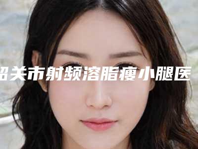 韶关市射频溶脂瘦小腿医院排行十强真实推荐（韶关市射频溶脂瘦小腿整形医院）