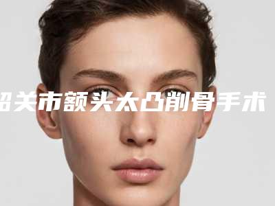 韶关市额头太凸削骨手术医生在榜名单top10强强榜你选哪个-韶关市额头太凸削骨手术医生