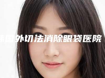 韩国外切法消除眼袋医院排名榜实力,技术亮点全解析-韩国暧昧some皮肤科人气高