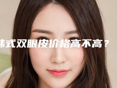 韩式双眼皮价格高不高？韩式双眼皮多少费用？