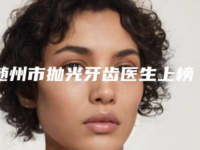 随州市抛光牙齿医生上榜名单笔者亲测-随州市张楚口腔医生