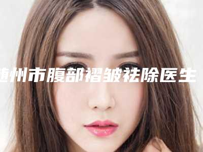 随州市腹部褶皱祛除医生上榜名单十强谁好-舒先良医生价格案例同步揭晓