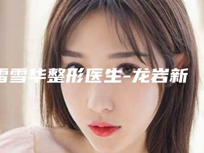 雷雪华整形医生-龙岩新罗欧菲医疗美容门诊部雷雪华医师口碑自查盘点