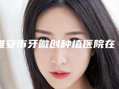 雅安市牙微创种植医院在榜清单推荐哪几家（雅安市牙微创种植口腔医院特色优势一一了解）