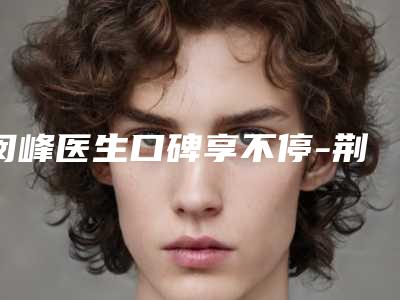闵峰医生口碑享不停-荆门市第一人民医院整形科