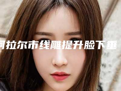 阿拉尔市线雕提升脸下垂价格是怎么算的内部爆出