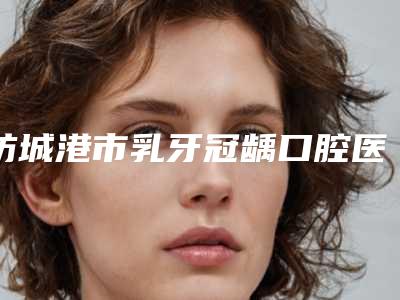 防城港市乳牙冠龋口腔医生在榜清单医生那个技术好-防城港市乳牙冠龋医生名气大