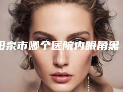 阳泉市哪个医院内眼角黑色素沉淀好(阳泉美亚医疗美容实力好不好)