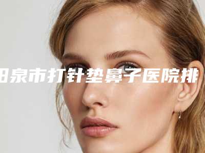 阳泉市打针垫鼻子医院排行榜top10年度汇集-阳泉美亚医疗美容诊所实力口碑