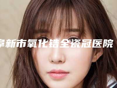 阜新市氧化锆全瓷冠医院上榜清单十大热门机构推荐(阜新市氧化锆全瓷冠口腔医院室备受好评)