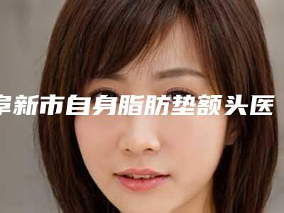 阜新市自身脂肪垫额头医生排名top10强精华贴一览-车慧欣医生专业_放心选
