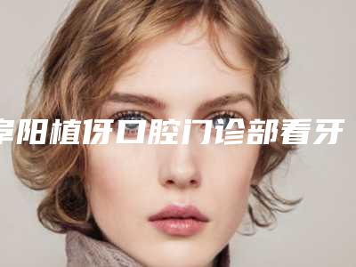 阜阳植伢口腔门诊部看牙怎么样-附价格(价目)在此