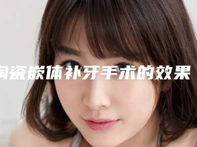 陶瓷嵌体补牙手术的效果咋样,陶瓷嵌体补牙效果如何