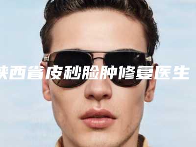 陕西省皮秒脸肿修复医生在榜名单十强精选排名-杨松林医生实力优异_值得信赖